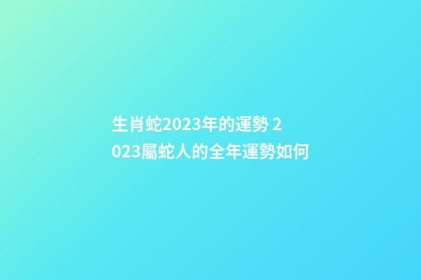 生肖蛇2023年的運勢 2023屬蛇人的全年運勢如何-第1張-觀點-玄機派
